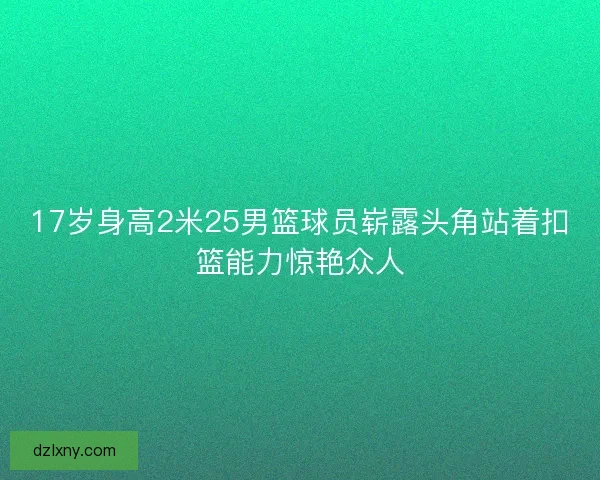 17岁身高2米25男篮球员崭露头角站着扣篮能力惊艳众人