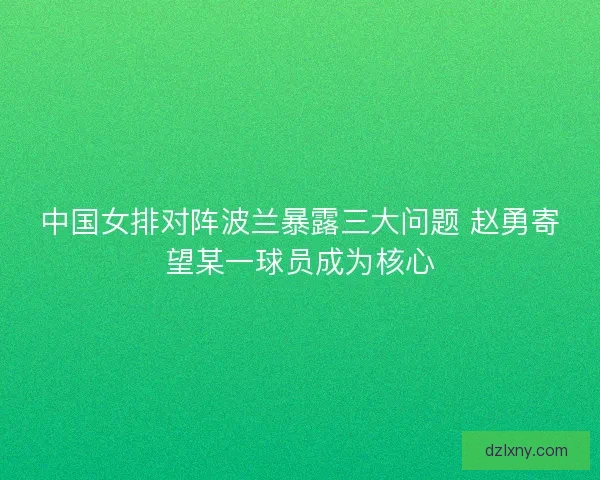 中国女排对阵波兰暴露三大问题 赵勇寄望某一球员成为核心