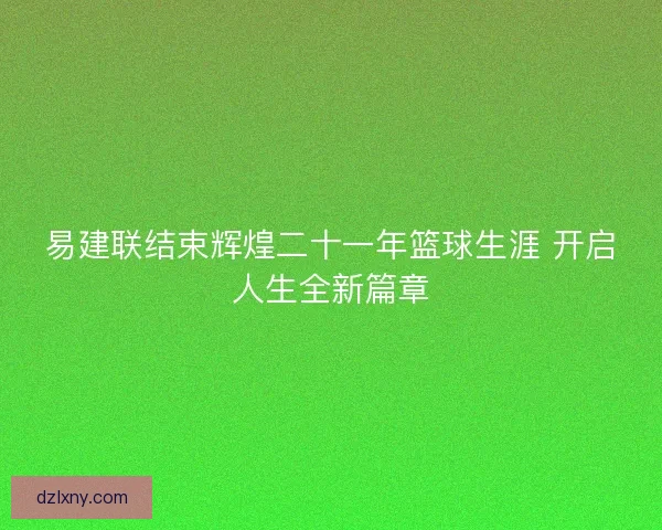 易建联结束辉煌二十一年篮球生涯 开启人生全新篇章