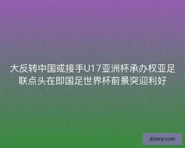 大反转中国或接手U17亚洲杯承办权亚足联点头在即国足世界杯前景突迎利好