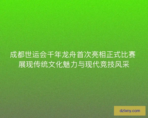 成都世运会千年龙舟首次亮相正式比赛 展现传统文化魅力与现代竞技风采