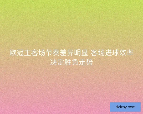 欧冠主客场节奏差异明显 客场进球效率决定胜负走势